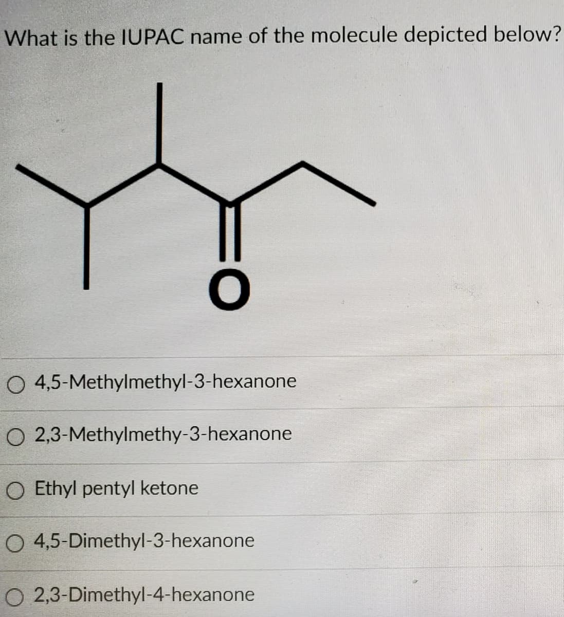 What is the IUPAC name of the molecule depicted below?
O 4,5-Methylmethyl-3-hexanone
O 2,3-Methylmethy-3-hexanone
O Ethyl pentyl ketone
O 4,5-Dimethyl-3-hexanone
O 2,3-Dimethyl-4-hexanone
