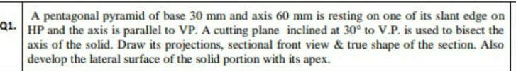 Q1.
A pentagonal pyramid of base 30 mm and axis 60 mm is resting on one of its slant edge on
HP and the axis is parallel to VP. A cutting plane inclined at 30° to V.P. is used to bisect the
axis of the solid. Draw its projections, sectional front view & true shape of the section. Also
develop the lateral surface of the solid portion with its apex.