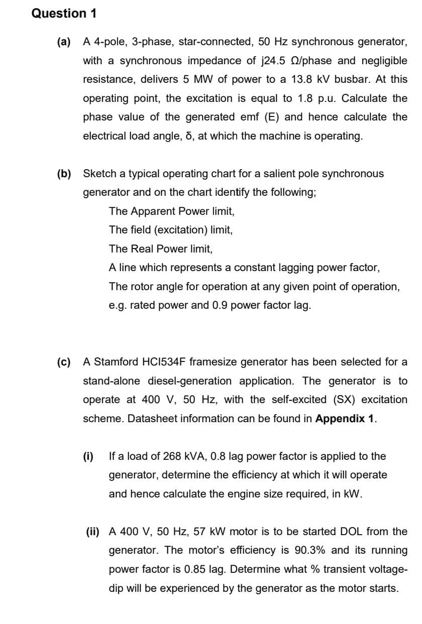 Question 1
(a) A 4-pole, 3-phase, star-connected, 50 Hz synchronous generator,
with a synchronous impedance of j24.5 /phase and negligible
resistance, delivers 5 MW of power to a 13.8 kV busbar. At this
operating point, the excitation is equal to 1.8 p.u. Calculate the
phase value of the generated emf (E) and hence calculate the
electrical load angle, 5, at which the machine is operating.
(b) Sketch a typical operating chart for a salient pole synchronous
generator and on the chart identify the following;
The Apparent Power limit,
The field (excitation) limit,
The Real Power limit,
A line which represents a constant lagging power factor,
The rotor angle for operation at any given point of operation,
e.g. rated power and 0.9 power factor lag.
(c) A Stamford HC1534F framesize generator has been selected for a
stand-alone diesel-generation application. The generator is to
operate at 400 V, 50 Hz, with the self-excited (SX) excitation
scheme. Datasheet information can be found in Appendix 1.
(i)
If a load of 268 kVA, 0.8 lag power factor is applied to the
generator, determine the efficiency at which it will operate
and hence calculate the engine size required, in kW.
(ii) A 400 V, 50 Hz, 57 kW motor is to be started DOL from the
generator. The motor's efficiency is 90.3% and its running
power factor is 0.85 lag. Determine what % transient voltage-
dip will be experienced by the generator as the motor starts.