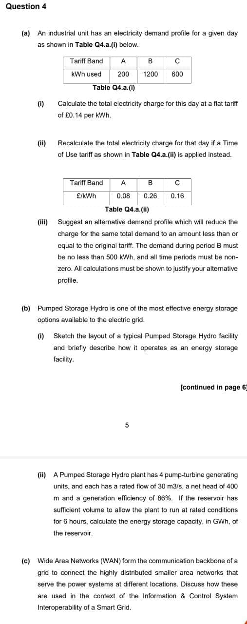 Question 4
(a) An industrial unit has an electricity demand profile for a given day
as shown in Table Q4.a.(i) below.
(i)
(ii)
(iii)
Tariff Band
kWh used
Table Q4.a.(i)
A B
200 1200
Calculate the total electricity charge for this day at a flat tariff
of £0.14 per kWh.
Tariff Band
Recalculate the total electricity charge for that day if a Time
of Use tariff as shown in Table Q4.a.(ii) is applied instead.
£/kWh.
C
600
A
B
C
0.08 0.26 0.16
Table Q4.a. (ii)
Suggest an alternative demand profile which will reduce the
charge for the same total demand to an amount less than or
equal to the original tariff. The demand during period B must
be no less than 500 kWh, and all time periods must be non-
zero. All calculations must be shown to justify your alternative
profile.
(b) Pumped Storage Hydro is one of the most effective energy storage
options available to the electric grid.
(i) Sketch the layout of a typical Pumped Storage Hydro facility
and briefly describe how it operates as an energy storage
facility.
5
[continued in page 6
(ii) A Pumped Storage Hydro plant has 4 pump-turbine generating
units, and each has a rated flow of 30 m3/s, a net head of 400
m and a generation efficiency of 86%. If the reservoir has
sufficient volume to allow the plant to run at rated conditions
for 6 hours, calculate the energy storage capacity, in GWh, of
the reservoir.
(c) Wide Area Networks (WAN) form the communication backbone of a
grid to connect the highly distributed smaller area networks that
serve the power systems at different locations. Discuss how these
are used in the context of the Information & Control System
Interoperability of a Smart Grid.