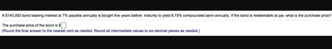 A$140,000 bond bearing interest at 7% payable annually is bought five years before maturity to yield 6.75% compounded semi-annualy. If the bond is redeemable :
par, what is the purchase price?
The purchase price of the bond is $.
(Round the final answer to the nearest cent as needed. Round all intermediate values to six decimal places as needed.)
