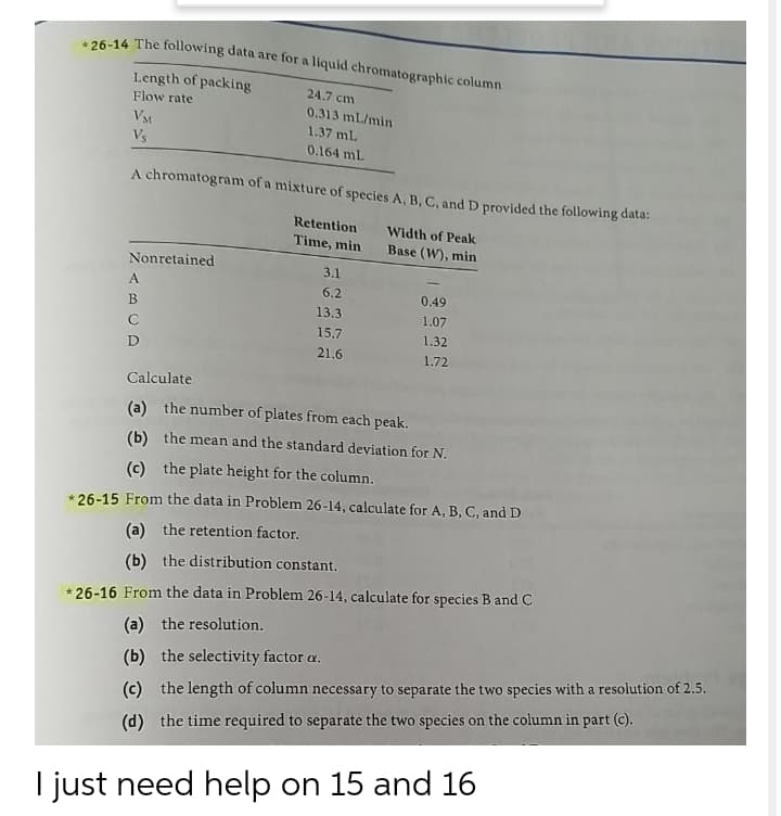 26-14 The following data are for a liquid chromatographic column
Length of packing
Flow rate
24.7 cm
0.313 mL/min
VM
Vs
1.37 mL
0.164 ml.
A chromatogram of a mixture of species A, B, C, and D provided the following data:
Retention
Width of Peak
Time, min
Base (W), min
Nonretained
3.1
A.
6.2
0.49
13.3
1.07
C
15.7
1.32
D
21.6
1.72
Calculate
(a) the number of plates from each peak.
(b) the mean and the standard deviation for N.
(c) the plate height for the column.
* 26-15 From the data in Problem 26-14, calculate for A, B, C, and D
(a) the retention factor.
(b) the distribution constant.
* 26-16 From the data in Problem 26-14, calculate for species B and C
(a) the resolution.
(b) the selectivity factor a.
(c) the length of column necessary to separate the two species with a resolution of 2.5.
(d) the time required to separate the two species on the column in part (c).
I just need help on 15 and 16
