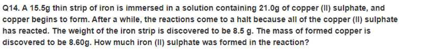 Q14. A 15.5g thin strip of iron is immersed in a solution containing 21.0g of copper (II) sulphate, and
copper begins to form. After a while, the reactions come to a halt because all of the copper (II) sulphate
has reacted. The weight of the iron strip is discovered to be 8.5 g. The mass of formed copper is
discovered to be 8.60g. How much iron (II) sulphate was formed in the reaction?