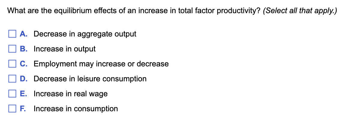 What are the equilibrium effects of an increase in total factor productivity? (Select all that apply.)
A. Decrease in aggregate output
B. Increase in output
C. Employment may increase or decrease
D. Decrease in leisure consumption
E. Increase in real wage
O F. Increase in consumption
