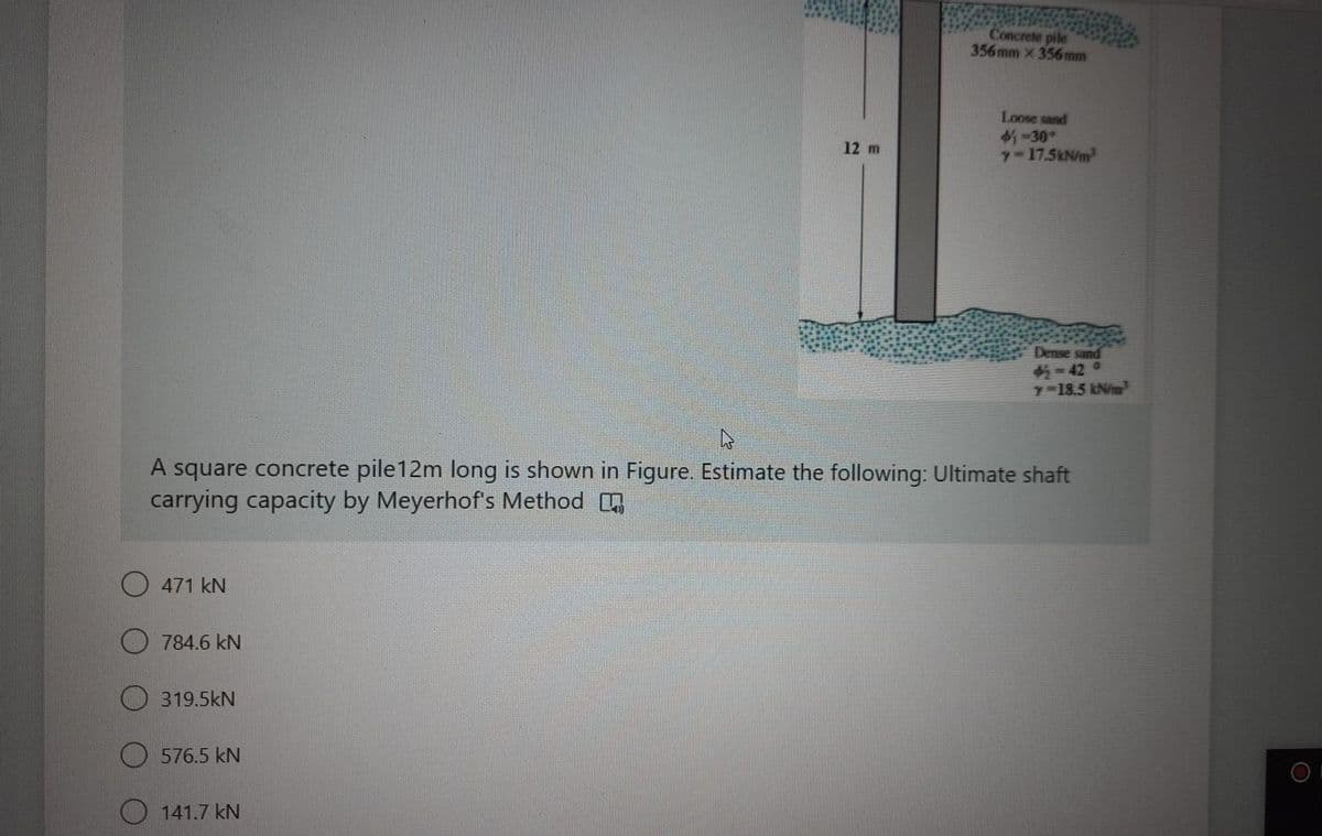 Concrete pile
356mm x 356mm
Loose sand
1-30°
7-17.5kN/m
12 m
Dense sand
=42 0
y-18.5 kN/m
A square concrete pile12m long is shown in Figure. Estimate the following: Ultimate shaft
carrying capacity by Meyerhof's Method
471 kN
784.6 kN
O 319.5kN
576.5 kN
O 141.7 kN
