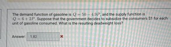 The demand function of gasoline is Q = 50 – 4.9P, and the supply function is
Q = 6+ 2P. Suppose that the government decides to subsidize the consumers $1 for each
unit of gasoline consumed. What is the resulting deadweight loss?
%3D
Answer: 1.82
