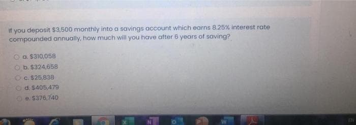 If you deposit $3,500 monthly into a savings account which earns 8.25% interest rate
compounded annually, how much will you have ater 6 years of saving?
a. $310,058
O b. $324,658
Oc. $25,838
Od. $405,479
Oe. S376,740
EN
