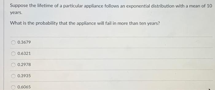 Suppose the lifetime of a particular appliance follows an exponential distribution with a mean of 10
years.
What is the probability that the appliance will fail in more than ten years?
0.3679
0.6321
0.2978
0.3935
0.6065
