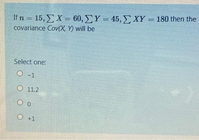 If n = 15, EX= 60, Y = 45, XY = 180 then the
covariance Cov(X, Y) will be
Select one:
O-1
O 11.2
O +1
