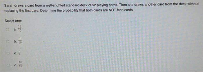 Sarah draws a card from a well-shuffled standard deck of 52 playing cards. Then she draws another card from the deck without
replacing the first card. Determine the probability that both cards are NOT face cards.
Select one:
12
a. 15
1.
b. T0
C.
10
d. 17
