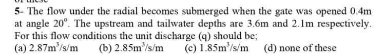 5- The flow under the radial becomes submerged when the gate was opened 0.4m
at angle 20°. The upstream and tailwater depths are 3.6m and 2.lm respectively.
For this flow conditions the unit discharge (q) should be;
(a) 2.87m/s/m
(b) 2.85m/s/m
(c) 1.85m/s/m (d) none of these
