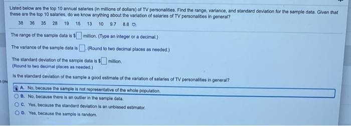 Listed below are the top 10 annual salaries (in millions of dollars) of TV personalities. Find the range, variance, and standard deviation for the sample data, Given that
these are the top 10 salaries, do we know anything about the variation of salaries of TV personalities in general?
38 36 35 28
19
15
13 10
9.7 8.8 O
The range of the sample data is $ million. (Type an integer or a decimal.)
The variance of the sample data is (Round to two decimal places as needed.)
The standard deviation of the sample data is $ milion.
(Round to two decimal places as needed.)
Is the standard deviation of the sample a good estimate of the variation of salaries of TV personalities in general?
A. No, because the sample is not representative of the whole population.
O B. No, because there is an outlier in the sample data.
OC. Yes, because the standard deviation is an unbiased estimator.
O D. Yes, because the sample is random.
