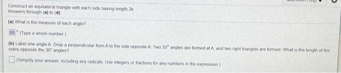 Construct an equilateral triangle with each side having length 2k
Answers through (a) to (d)
(a) What is the measure of each angle?
60° (Type a whole number)
(b) Label one angle A Drop a perpendicular from A to the side opposite A Two 30° angles are formed at A, and two right triangles are formed What is the length of the
sides opposite the 30" angles?
(Smplity your answer, including any radicals Use integers or fractions for any numbers in the expression)
