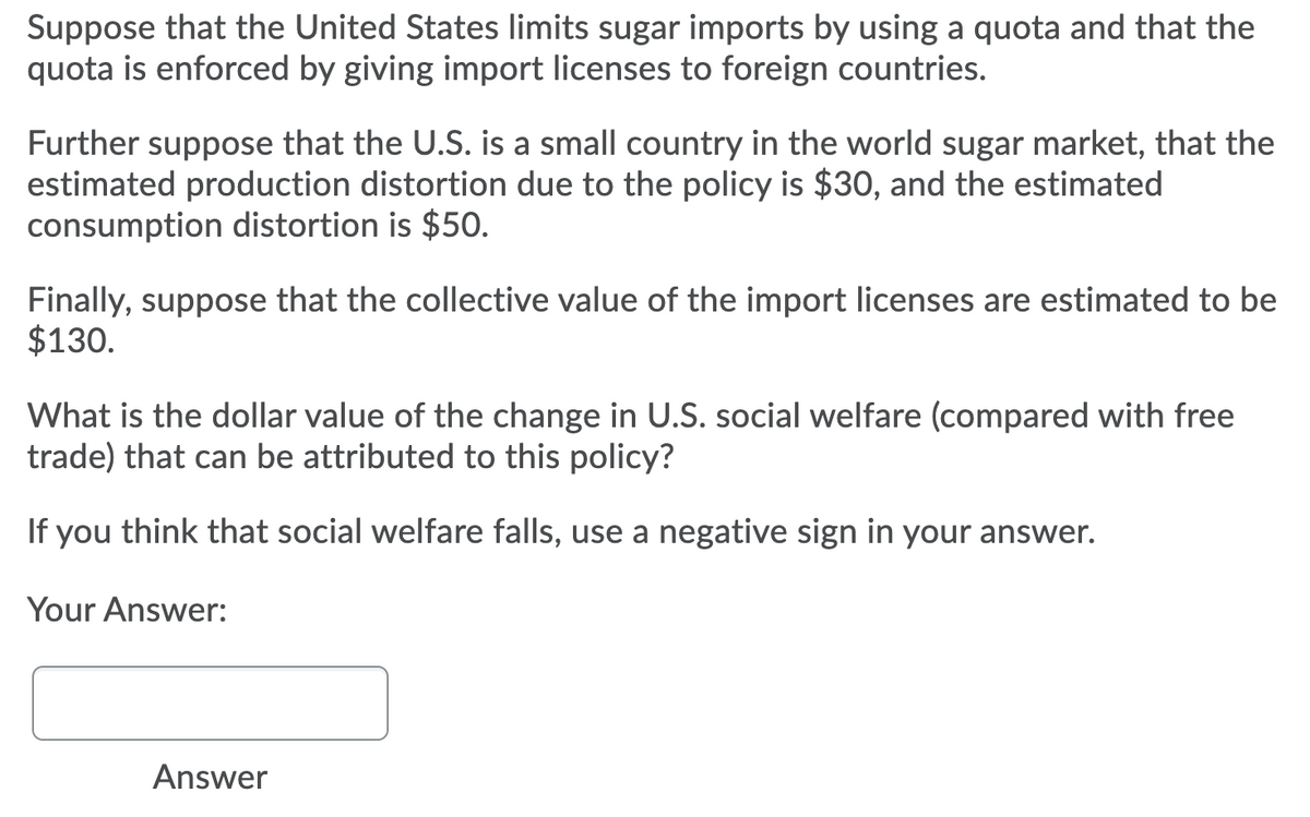 Suppose that the United States limits sugar imports by using a quota and that the
quota is enforced by giving import licenses to foreign countries.
Further suppose that the U.S. is a small country in the world sugar market, that the
estimated production distortion due to the policy is $30, and the estimated
consumption distortion is $50.
Finally, suppose that the collective value of the import licenses are estimated to be
$130.
What is the dollar value of the change in U.S. social welfare (compared with free
trade) that can be attributed to this policy?
If you think that social welfare falls, use a negative sign in your answer.
Your Answer:
Answer
