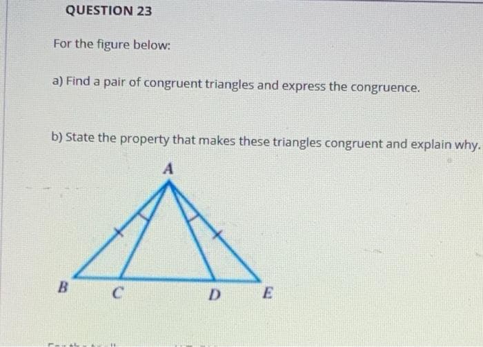 QUESTION 23
For the figure below:
a) Find a pair of congruent triangles and express the congruence.
b) State the property that makes these triangles congruent and explain why.
B
D
