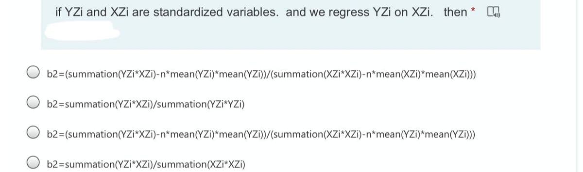 if YZi and XZi are standardized variables. and we regress YZi on XZi. then
b2=(summation(YZi*XZi)-n*mean(YZi)*mean(YZi))/(summation(XZi*XZi)-n*mean(XZi)*mean(XZi)))
b2=summation(YZi*XZi)/summation(YZi*YZi)
b2=(summation(YZi*XZi)-n*mean(YZi)*mean(YZi))/(summation(XZi*XZi)-n*mean(YZi)*mean(YZi))
b2=summation(YZi*XZi)/summation(XZi*XZi)
