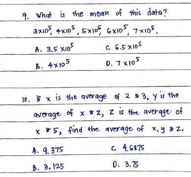 9. Vhat is the mean of this data?
3x10, 4x105, 5x10, GX105, 7 x105.
A. 3,5 xio5
C 6.5 X105
B. 4x105
D. 7 X105
10. f x is the average of 2 & 3, y is the
avrage of x *z, z is the avergge of
x 95, find +the average of x,y 8 Z.
A. 9. 375
a. 4. 6875
B. 3. 125
0. 3.75
