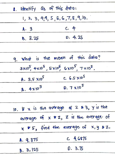 1. Identify a1 of this data:
1, 2, 3, 4,4, 5 ,6, 6 ,7,8,9, 1o.
A. 3
C. 4
B. 3.25
D. 4. 25
9. Vhat is the mean of this data?
3x10, 4x105 , 5x1of GXI05, 7x105.
A. 3,5 X10
C 6.5 X105
B. 4x105
D. 7 X105
10. f x is the qverage of 2 & 3, y is the
average of x *2, z is the qverage of
x 95, find +the average of x,y & z.
A. 9. 375
4. 6875
В. 3. 125
0. 3.75
