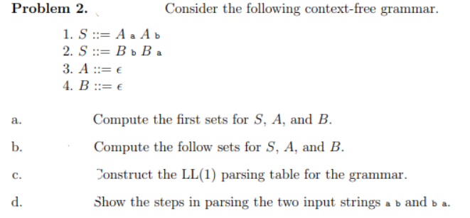 Problem 2.
a.
b.
C.
d.
1. S ::= A a A b
2. SB b Ba
3. A::= €
4. B ::= €
Consider the following context-free grammar.
Compute the first sets for S, A, and B.
Compute the follow sets for S, A, and B.
Construct the LL(1) parsing table for the grammar.
Show the steps in parsing the two input strings a b and b a.