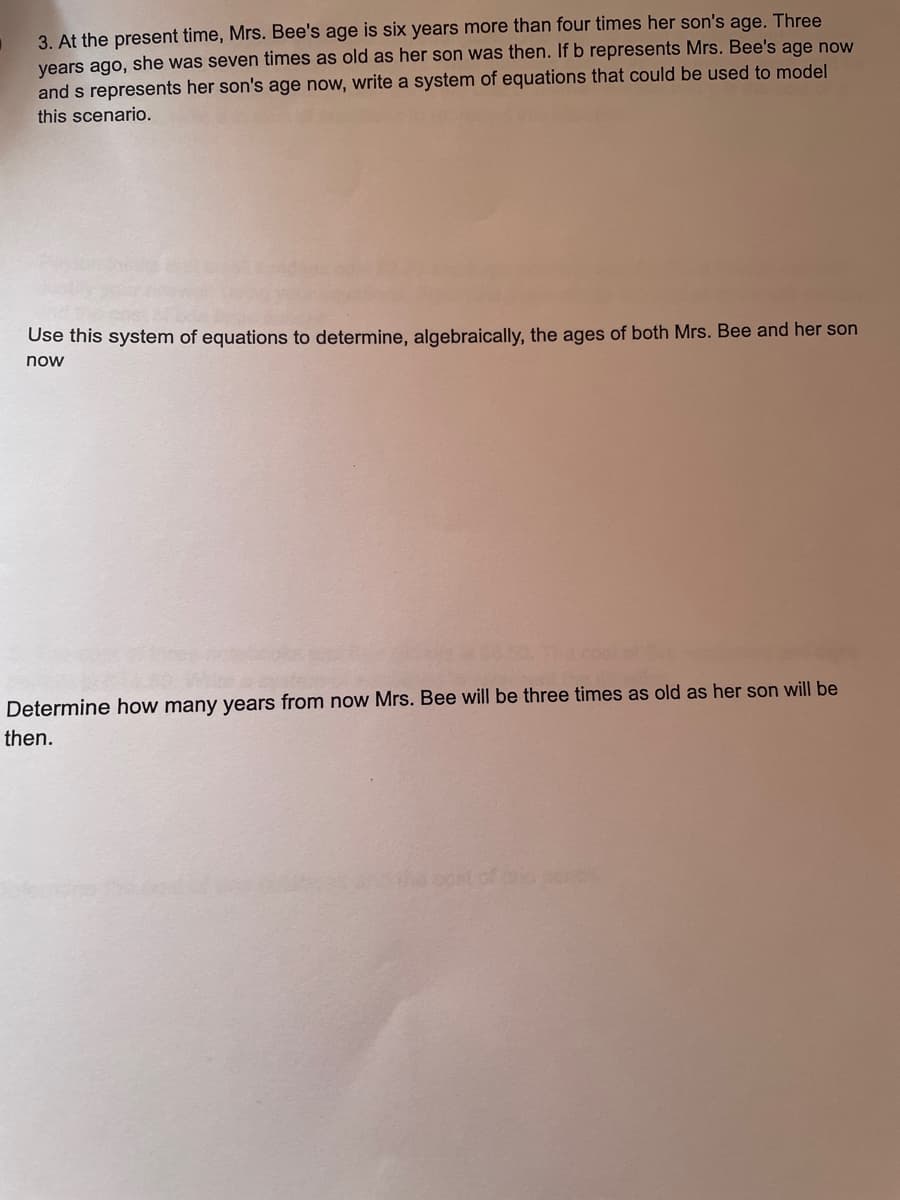 3. At the present time, Mrs. Bee's age is six years more than four times her son's age. Three
years ago, she was seven times as old as her son was then. If b represents Mrs. Bee's age now
and s represents her son's age now, write a system of equations that could be used to model
this scenario.
Use this system of equations to determine, algebraically, the ages of both Mrs. Bee and her son
now
Determine how many years from now Mrs. Bee will be three times as old as her son will be
then.