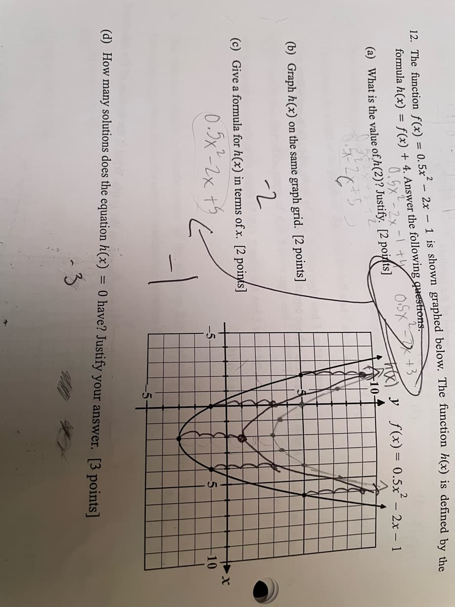 12. The function f(x) = 0.5x² - 2x - 1 is shown graphed below. The function h(x) is defined by the
formula h(x) = f(x) + 4. Answer the following questions.
0.5x2
(a) What is the value of h(2)? Justify. [2 points]
26+5
0.5X
+3
F(x) y
10+
f(x) = 0.5x²
-2x-1
(b) Graph h(x) on the same graph grid. [2 points]
-2
(c) Give a formula for h(x) in terms of x. [2 points]
0.5x2-2x+5
-5-
5.
+x
-10
(d) How many solutions does the equation h(x)
= 0 have? Justify your answer. [3 points]
3