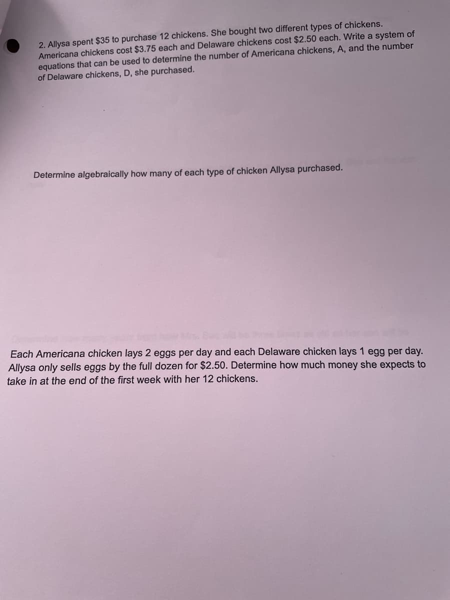 2. Allysa spent $35 to purchase 12 chickens. She bought two different types of chickens.
Americana chickens cost $3.75 each and Delaware chickens cost $2.50 each. Write a system of
equations that can be used to determine the number of Americana chickens, A, and the number
of Delaware chickens, D, she purchased.
Determine algebraically how many of each type of chicken Allysa purchased.
Each Americana chicken lays 2 eggs per day and each Delaware chicken lays 1 egg per day.
Allysa only sells eggs by the full dozen for $2.50. Determine how much money she expects to
take in at the end of the first week with her 12 chickens.