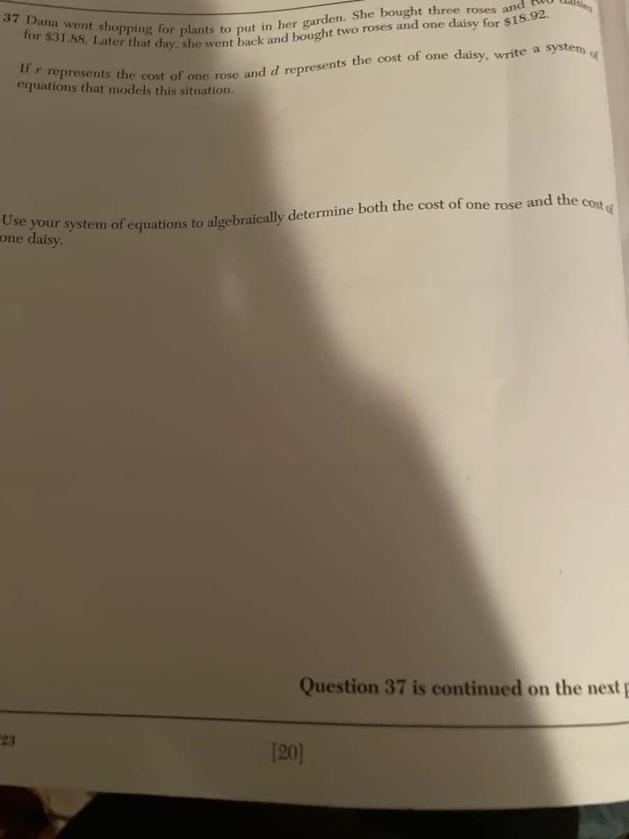 sies
system
Of
37 Dana went shopping for plants to put in her garden. She bought three roses and
for $31.88. Later that day, she went back and bought two roses and one daisy for $18.92.
If r represents the cost of one rose and d represents the cost of one daisy, write a
equations that models this situation.
Use your system of equations to algebraically determine both the cost of one rose and the
one daisy.
cost of
23
Question 37 is continued on the next
[20]