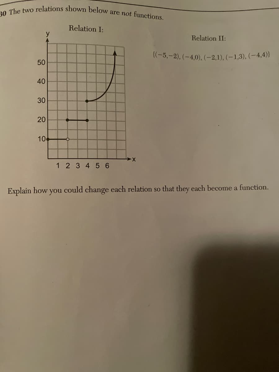 30 The two relations shown below are not functions.
Relation I:
y
Relation II:
((-5,-2), (-4,0), (-2,1), (-1,3), (-4,4)}
50
40
30
20
20
10
-X
1 2 3 4 5 6
Explain how you could change each relation so that they each become a function.