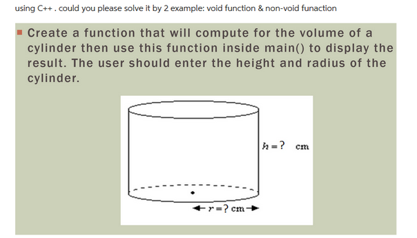 using C++. could you please solve it by 2 example: void function & non-void funaction
Create a function that will compute for the volume of a
cylinder then use this function inside main() to display the
result. The user should enter the height and radius of the
cylinder.
r=?cm-
h = ? cm