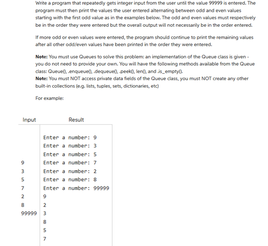 9
am
Input
3
5
7
~ 00
2
Write a program that repeatedly gets integer input from the user until the value 99999 is entered. The
program must then print the values the user entered alternating between odd and even values
starting with the first odd value as in the examples below. The odd and even values must respectively
be in the order they were entered but the overall output will not necessarily be in the order entered.
8
If more odd or even values were entered, the program should continue to print the remaining values
after all other odd/even values have been printed in the order they were entered.
Note: You must use Queues to solve this problem: an implementation of the Queue class is given -
you do not need to provide your own. You will have the following methods available from the Queue
class: Queue), enqueue(), .dequeue(), peek(), len(), and.is_empty().
Note: You must NOT access private data fields of the Queue class, you must NOT create any other
built-in collections (e.g. lists, tuples, sets, dictionaries, etc)
For example:
Enter a number: 9
Enter a number: 3
Enter a number: 5
Enter a number: 7
Enter a number: 2
Enter a number: 8
Enter a number: 99999
9
WN6
Result
2
99999 3
857