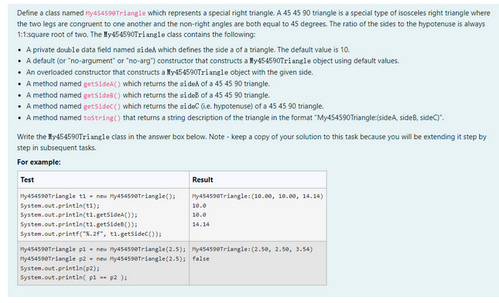 Define a class named 45-4590Triangle which represents a special right triangle. A 45 45 90 triangle is a special type of isosceles right triangle where
the two legs are congruent to one another and the non-right angles are both equal to 45 degrees. The ratio of the sides to the hypotenuse is always
1:1:square root of two. The My45-4590Triangle class contains the following:
• A private double data field named sided which defines the side a of a triangle. The default value is 10.
• A default (or "no-argument" or "no-arg") constructor that constructs a My454590Triangle object using default values.
• An overloaded constructor that constructs ay454590Triangle object with the given side.
• A method named getsidea() which returns the side
of a 45 45 90 triangle.
• A method named getsides() which returns the side of a 45 45 90 triangle.
• A method named getsidec() which returns the sideC (e. hypotenuse) of a 45 45 90 triangle.
• A method named toString() that returns a string description of the triangle in the format "My454590Triangle (sideA, side, side).
Write the Xy454590Triangle class in the answer box below. Note-keep a copy of your solution to this task because you will be extending it step by
step in subsequent tasks.
For example:
Test
My454590Triangle t1= new My454590Triangle();
System.out.println(t);
System.out.println(ti.getSide());
System.out.println(t.getSide());
Result
System.out.println(p2);
System.out.println( pl -- p2);
my454590Triangle: (10.00, 10.00, 14.14)
10.0
10.0
14.14
System.out.printf("%.2f", t1.getSide());
My454590Triangle p1 new My454590Triangle (2.5); my454590Triangle: (2.50, 2.50, 3.54)
Py454590Triangle p2 new My454590Triangle (2.5); false