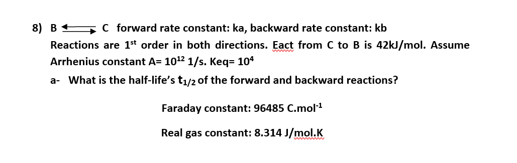 8) B C forward rate constant: ka, backward rate constant: kb
Reactions are 1st order in both directions. Eact from C to B is 42kJ/mol. Assume
Arrhenius constant A= 1012 1/s. Keq= 104
a- What is the half-life's t1/2 of the forward and backward reactions?
Faraday constant: 96485 C.mol1
Real gas constant: 8.314 J/mol.K
