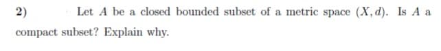 2)
Let A be a closed bounded subset of a metric space (X, d). Is A a
compact subset? Explain why.
