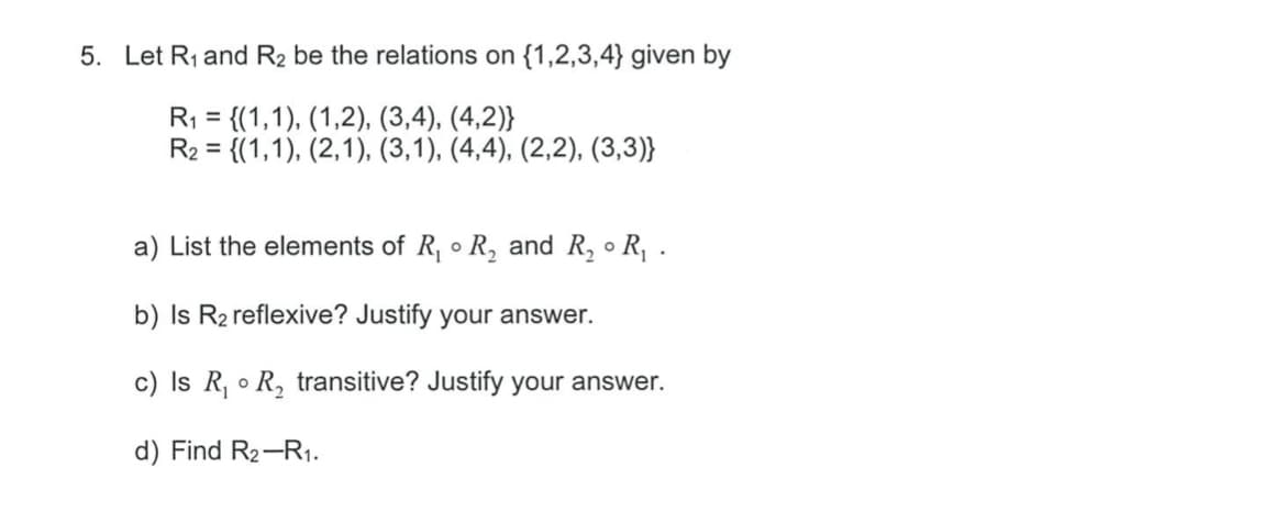 5. Let R1 and R2 be the relations on {1,2,3,4} given by
R1 = {(1,1), (1,2), (3,4), (4,2)}
R2 = {(1,1), (2,1), (3,1), (4,4), (2,2), (3,3)}
%3D
%3D
a) List the elements of R, • R, and R, ● R,:
b) Is R2 reflexive? Justify your answer.
c) Is R, o R, transitive? Justify your answer.
d) Find R2-R1.
