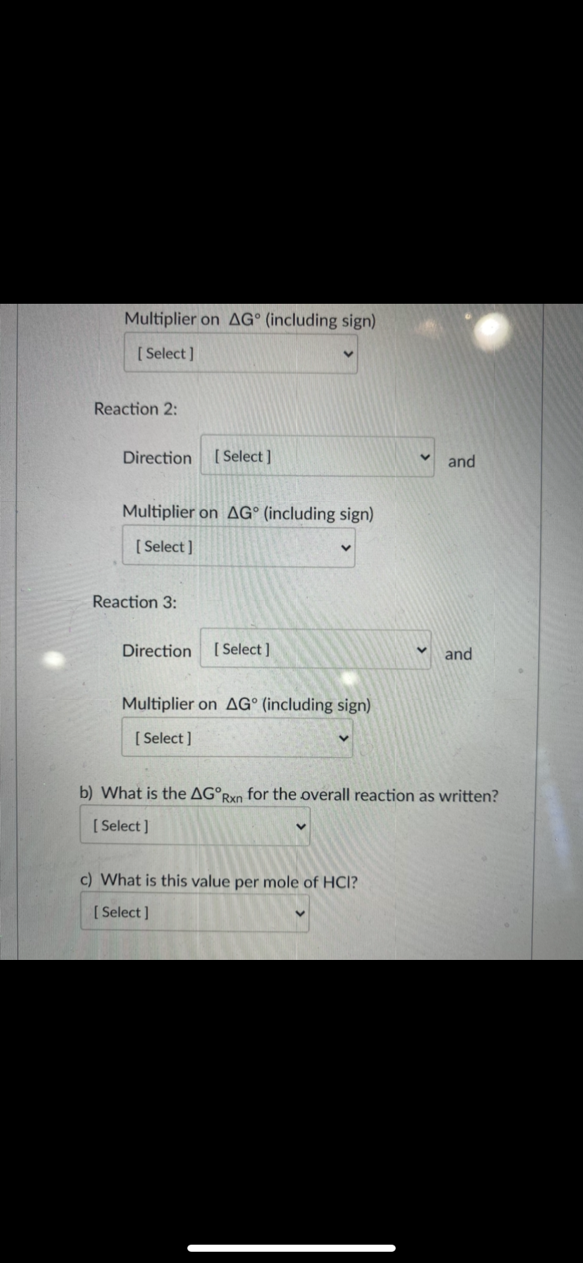 Multiplier on AG° (including sign)
[ Select ]
Reaction 2:
Direction
[ Select ]
and
Multiplier on AG° (including sign)
[ Select ]
Reaction 3:
Direction
[ Select ]
and
Multiplier on AG° (including sign)
[ Select ]
b) What is the AG°;
Rxn
for the overall reaction as written?
[ Select ]
c) What is this value per mole of HCl?
[ Select ]
