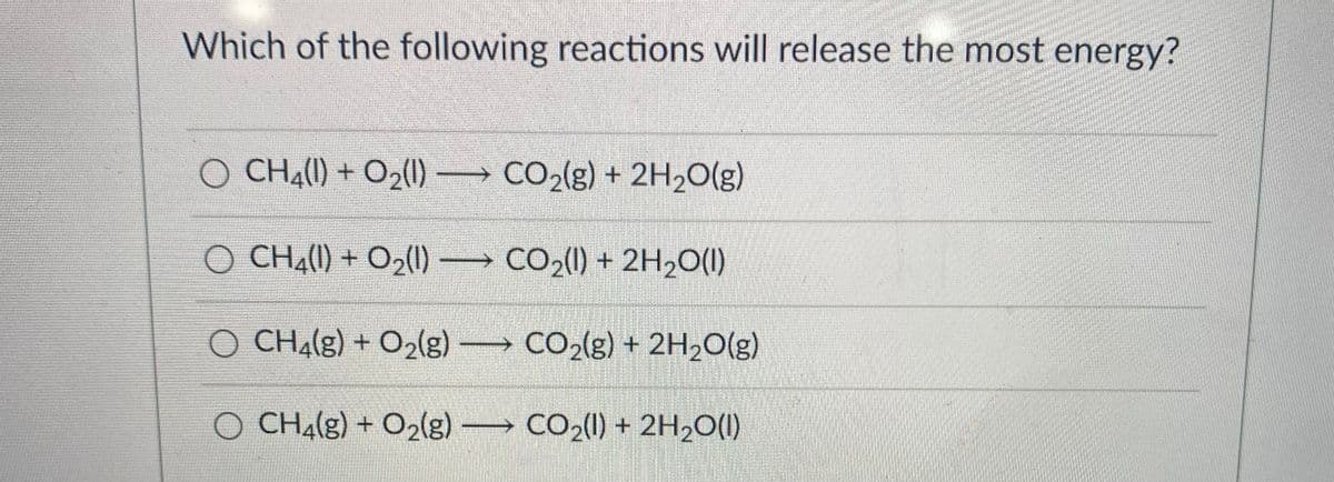 Which of the following reactions will release the most energy?
O CH41) + O2(1) CO(g) + 2H20(g)
O CHA(1) + O2() CO2() + 2H20(1)
O CHA(g) + O2lg) CO2(g) + 2H2O(g)
O CHA(g) + O2(g) CO2() + 2H2O(1)
