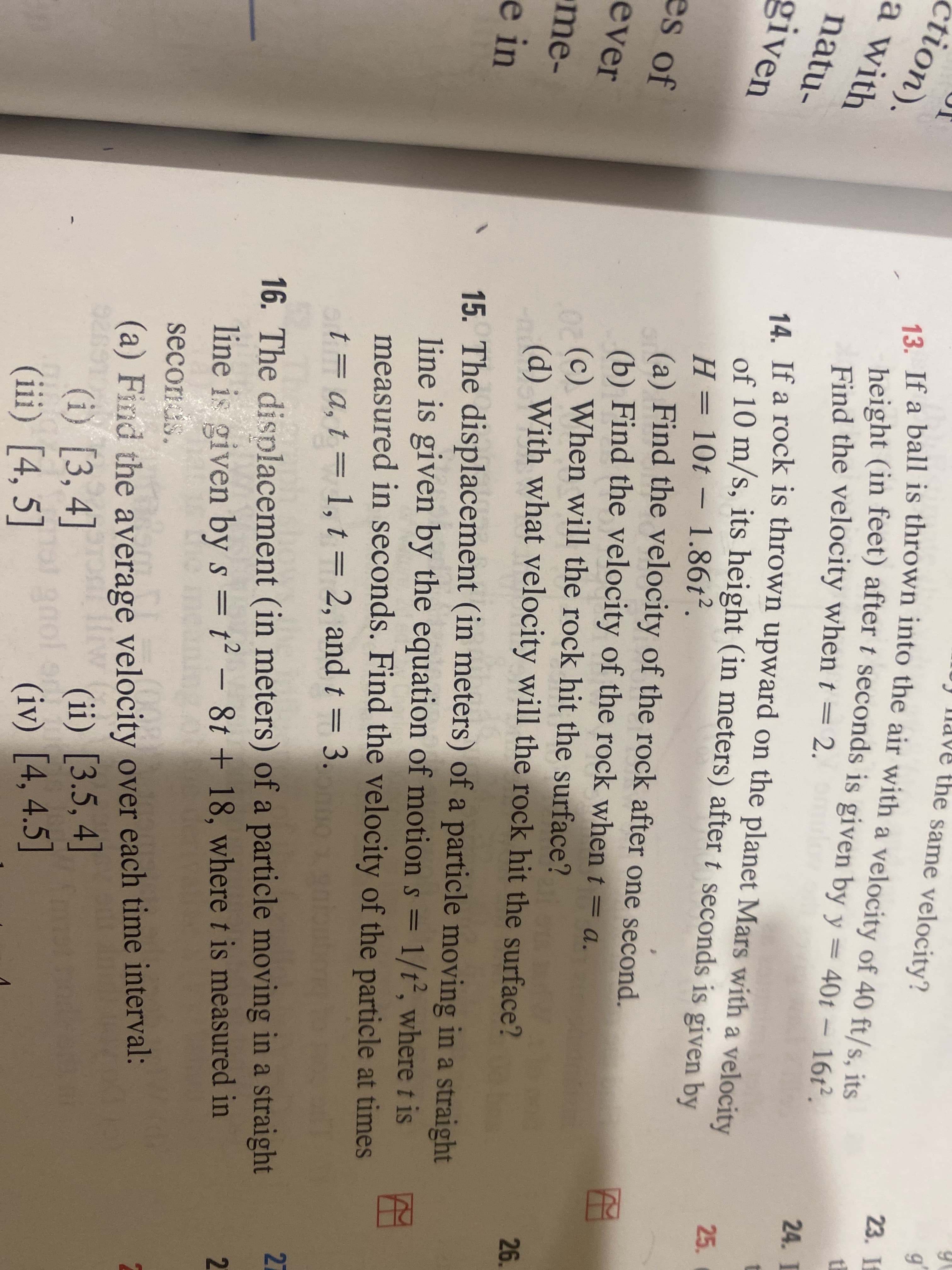 ne same velocity?
23 f
13. If a ball is thrown into the air with a velocity of 40 ft/s, its
height (in feet) after t seconds is given by y = 40t – 16ť².
tion).
th
||
a with
24. I
Find the velocity when t = 2.
natu-
4. If a rock is thrown upward on the planet Mars with a velocity
of 10 m/s, its height (in meters) after t seconds is given by
25.
given
– 1.86t².
H = 10t
(a) Find the velocity of the rock after one second.
(b) Find the velocity of the rock when t = a.
(c) When will the rock hit the surface?
(d) With what velocity will the rock hit the surface?
-
es of
%3D
ever
26.
me-
15. The displacement (in meters) of a particle moving in a straight
line is given by the equation of motion s = 1/t², where t is
measured in seconds. Find the velocity of the particle at times
e in
t = a, t = 1, t = 2, and t = 3.
27
16. The displacement (in meters) of a particle moving in a straight
line is given by s = t² – 8t + 18, where t is measured in
2.
secoris.
(a) Find the average velocity over each time interval:
(ii) [3.5, 4]
(i) [3, 4]
(iii) [4, 5]
gaol a
(iv) [4, 4.5]
RE
