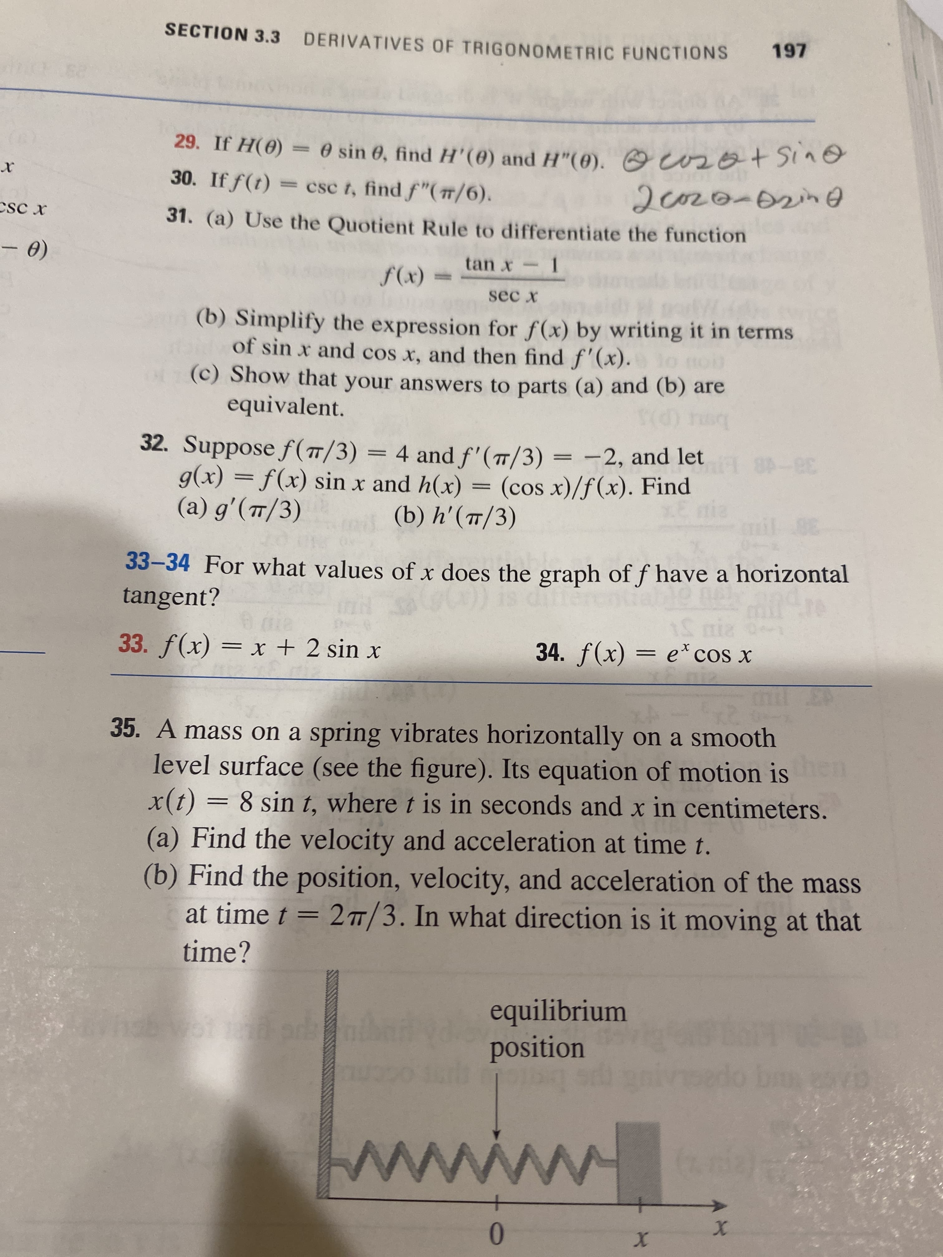 SECTION 3.3 DERIVATIVES OF TRIGONOMETRIC FUNCTIONS
197
29. If H(0) = 0 sin 6, find H'(0) and H"(0). O osot Sine
30. If f(t)
= csc t, find f"(#/6).
CsC x
31. (a) Use the Quotient Rule to differentiate the function
1.
sec x
(x)f
(b) Simplify the expression for f(x) by writing it in terms
of sin x and cos x, and then find f'(x).
(c) Show that your answers to parts (a) and (b) are
equivalent.
bot (p
32. Suppose f(T/3) = 4 and f'(7/3) = -2, and let
g(x) = f(x) sin x and h(x) = (cos x)/f(x). Find
(a) g'(T/3)
38-48
(b) h'(/3)
38
33-34 For what values of x does the graph of f have a horizontal
tangent?
15 niz
34. f(x) = e* cos x
33. f(x) = x + 2 sin x
%3|
35. A mass on a spring vibrates horizontally on a smooth
level surface (see the figure). Its equation of motion is n
x(t) = 8 sin t, where t is in seconds and x in centimeters.
(a) Find the velocity and acceleration at time t.
(b) Find the position, velocity, and acceleration of the mass
at time t = 2™/3. In what direction is it moving at that
%3D
time?
equilibrium
position
ps bie
01
