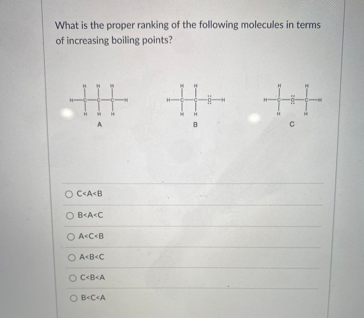 What is the proper ranking of the following molecules in terms
of increasing boiling points?
丰牛生
H.
H.
H-C-C -C-H
H C-C-
H.
CH
H H
H.
H.
H.
C
O C<A<B
O B<A<C
O A<C<B
O A<B<C
O C<B<A
O B<C<A
