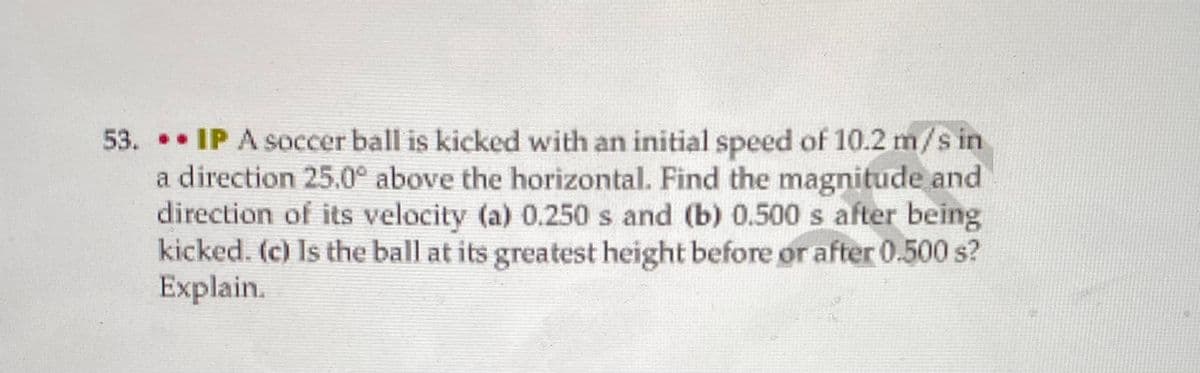 53. IP A soccer ball is kicked with an initial speed of 10.2 m/s in
a direction 25.0° above the horizontal. Find the magnitude and
direction of its velocity (a) 0.250 s and (b) 0.500 s after being
kicked. (c) Is the ball at its greatest height before or after 0.500 s?
Explain.
