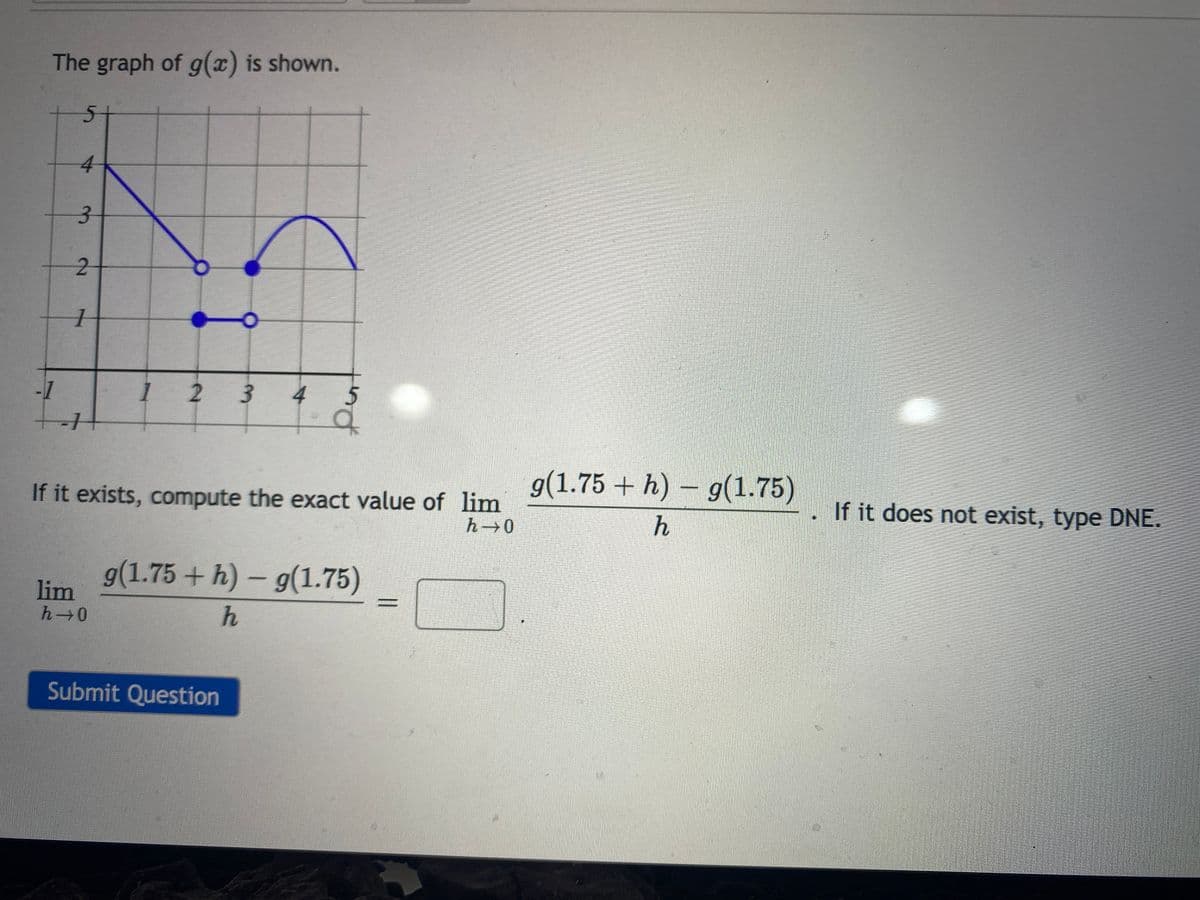 The graph of g(x) is shown.
4
2-
-1
123
4
g(1.75 + h) – g(1.75)
If it exists, compute the exact value of lim
If it does not exist, type DNE.
0-4
g(1.75 + h) – g(1.75)
lim
h 0
Submit Question
