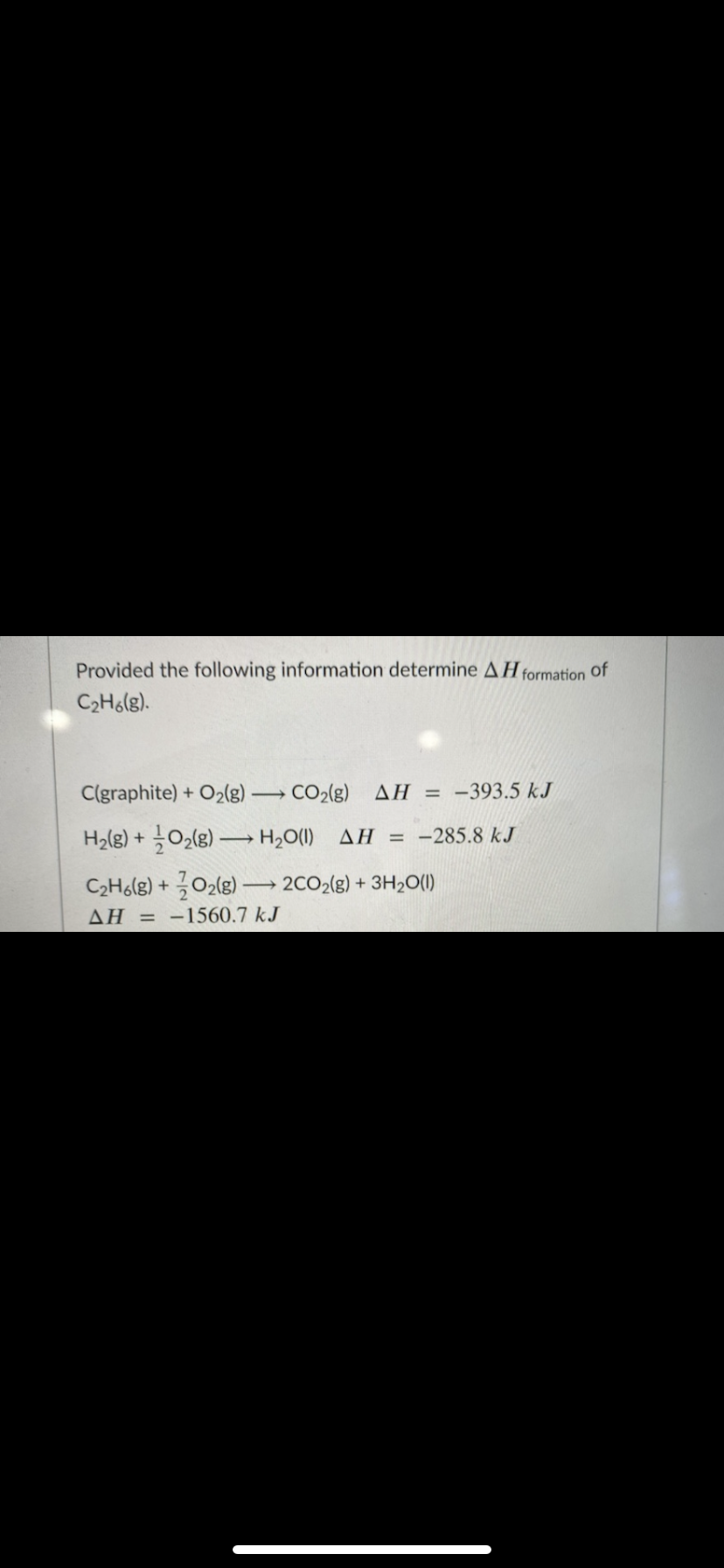 Provided the following information determine AH formation of
C2H6(g).
C(graphite) + O2(g) CO2(g) AH = -393.5 kJ
>
H2(g) + O2(g) – H2O(I) AH = -285.8 kJ
C2Ho(g) + 02(g) – 2CO2(g) + 3H2O()
ΔΗ
= -1560.7 kJ
