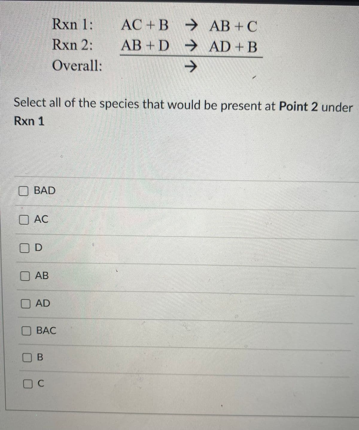 Rxn 1:
AC + B
→ AB +C
Rxn 2:
AB + D
AD + B
Overall:
->
Select all of the species that would be present at Point 2 under
Rxn 1
OBAD
AC
OD
АВ
AD
BAC
O B
