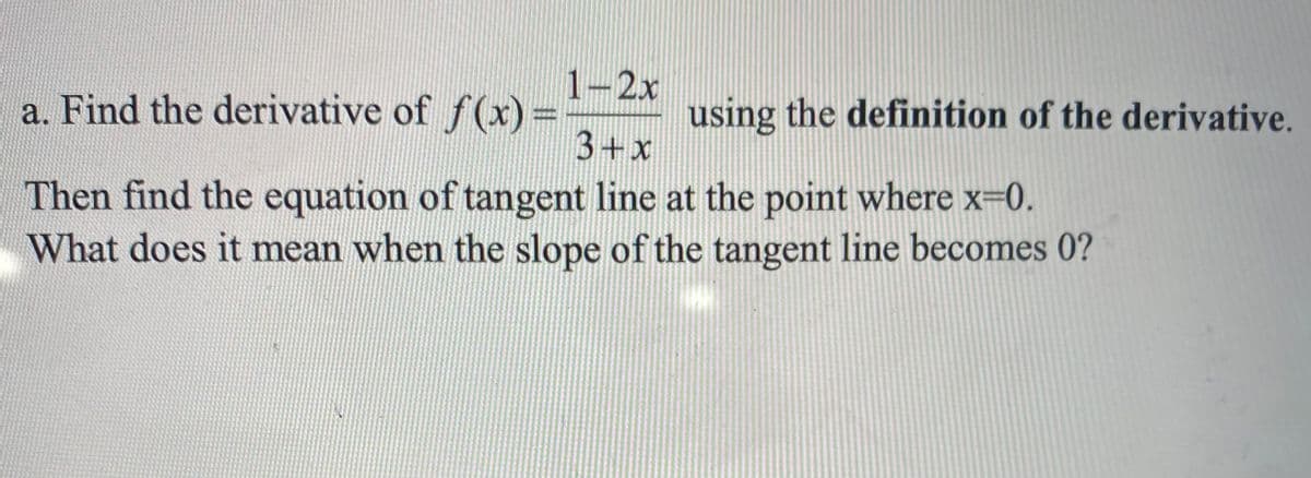 1-2x
a. Find the derivative of f(x) =
3+x
using the definition of the derivative.
Then find the equation of tangent line at the point where x-0.
What does it mean when the slope of the tangent line becomes 0?
