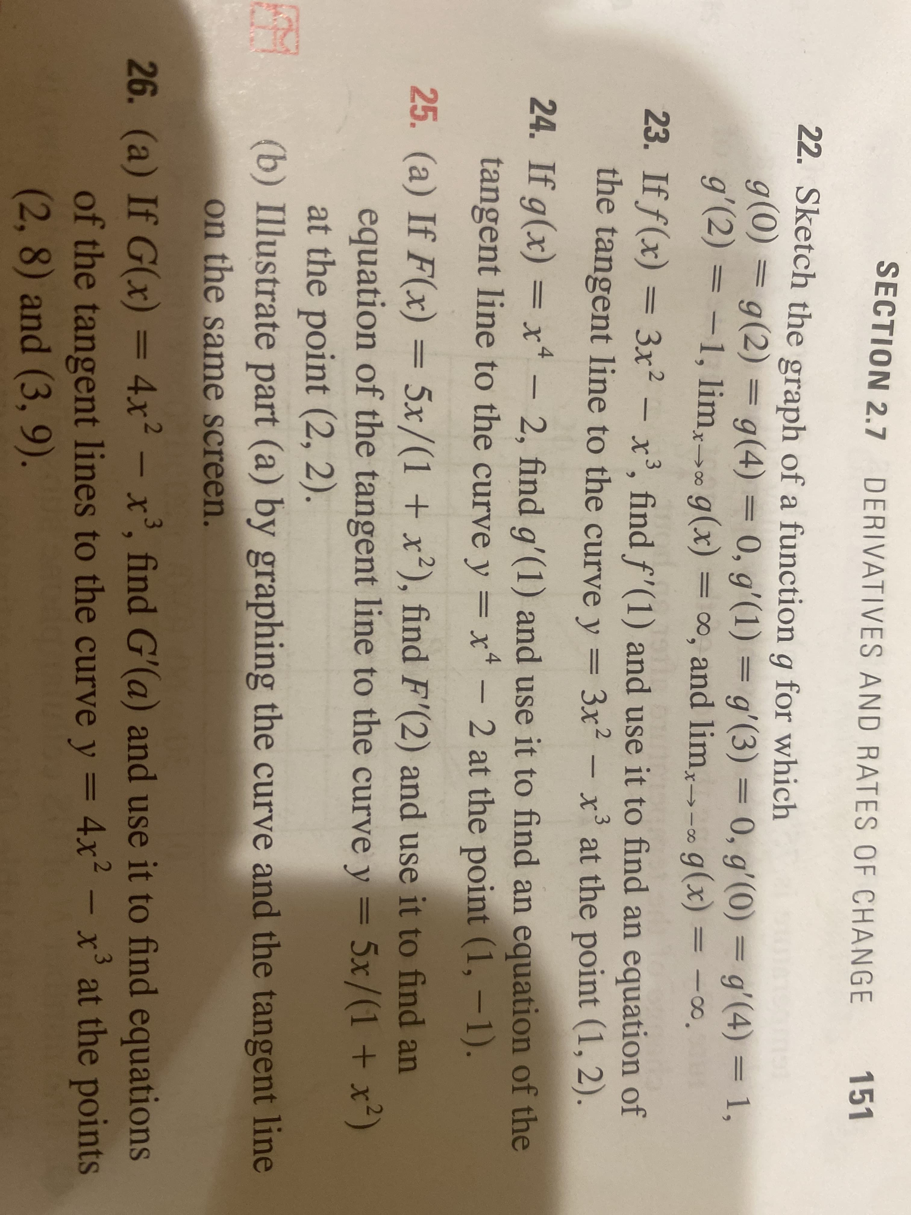 SECTION 2.7 DERIVATIVES AND RATES OF CHANGE
151
22. Sketch the graph of a function g for which
g(0) = g(2) = g(4) = 0, g'(1) = g'(3) = 0, g'(0) = g'(4) = 1,
%3D
g'(2) = = -∞.
-1, lim,. g(x) = 0, and lim,- g(x)
23. If f(x) = 3x² – x³, find f'(1) and use it to find an equation of
the tangent line to the curve y
6.
3x2 -
x' at the point (1, 2).
%3D
24. If g(x) = x* - 2, find g'(1) and use it to find an equation of the
tangent line to the curve y = x* - 2 at the point (1, -1).
25. (a) If F(x) = 5x/(1 + x²), find F'(2) and use it to find an
%3D
equation of the tangent line to the curve y = 5x/(1 + x²)
at the point (2, 2).
(b) Illustrate part (a) by graphing the curve and the tangent line
on the same screen.
26. (a) If G(x) = 4x²
– x', find G'(a) and use it to find equations
of the tangent lines to the curve y = 4x2 - x' at the points
(2,8) and (3, 9).
