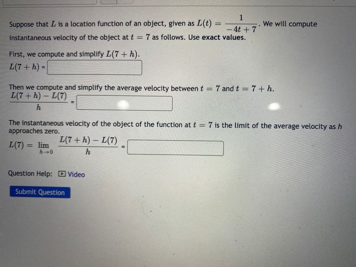 1
Suppose that L is a location function of an object, given as
L(t)
We will compute
-4t+7
instantaneous velocity of the object at t = 7 as follows. Use exact values.
First, we compute and simplify L(7 + h).
L(7+ h) =
%3D
Then we compute and simplify the average velocity between t = 7 and t = 7+ h.
L(7+ h) - L(7)
The instantaneous velocity of the object of the function at t = 7 is the limit of the average velocity as h
approaches zero.
L(7 + h) – L(7)
L(7) = lim
h 0
%3D
Question Help: DVideo
Submit Question
