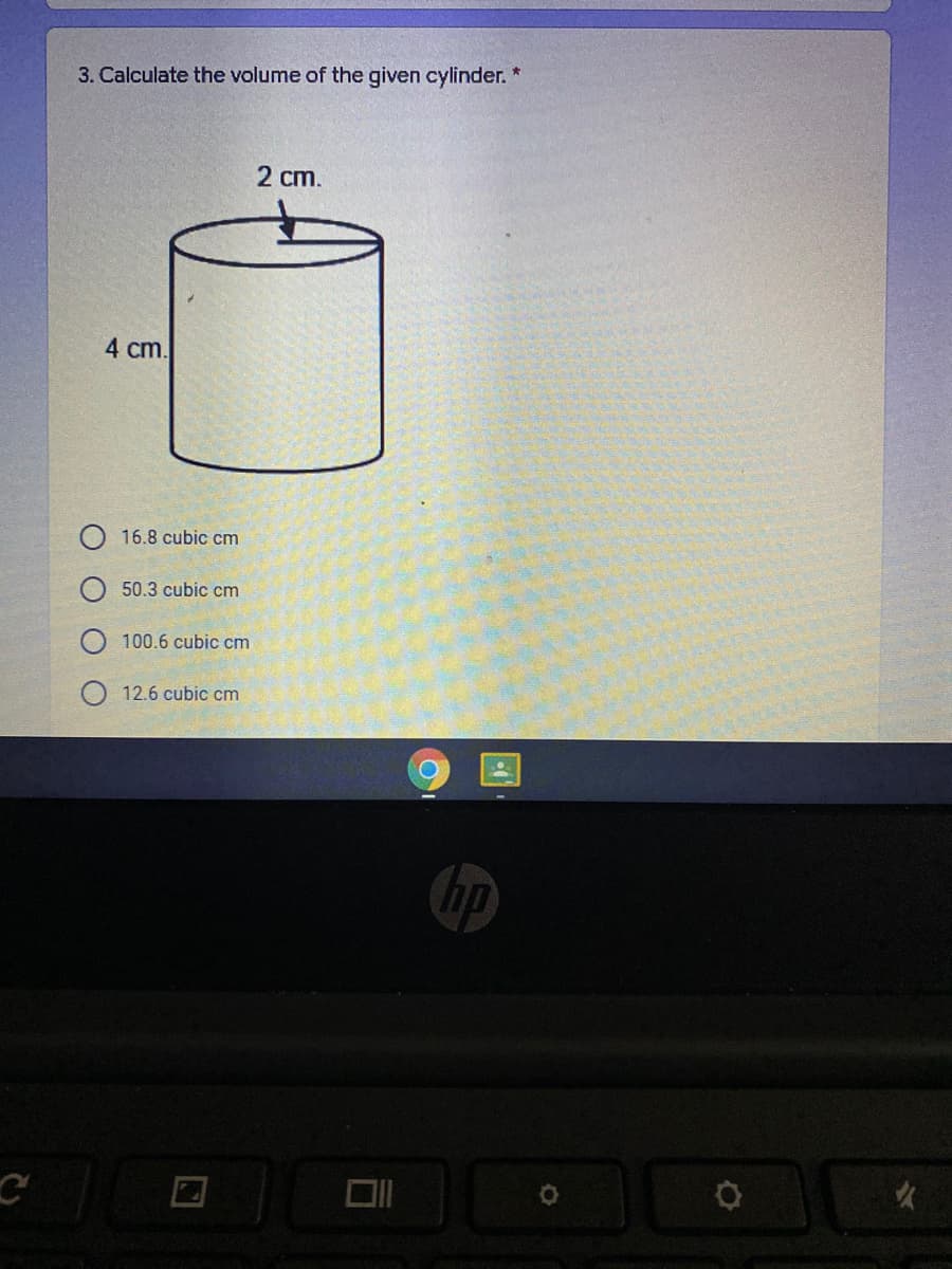 3. Calculate the volume of the given cylinder. *
2 cm.
4 cm.
16.8 cubic cm
50.3 cubic cm
100.6 cubic cm
12.6 cubic cm
hp
