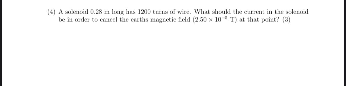 (4) A solenoid 0.28 m long has 1200 turns of wire. What should the current in the solenoid
be in order to cancel the earths magnetic field (2.50 × 10-5 T) at that point? (3)
