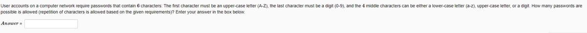 User accounts on a computer network require passwords that contain 6 characters: The first character must be an upper-case letter (A-Z), the last character must be a digit (0-9), and the 4 middle characters can be either a lower-case letter (a-z), upper-case letter, or a digit. How many passwords are
possible is allowed (repetition of characters is allowed based on the given requirements)? Enter your answer in the box below.
Answer =