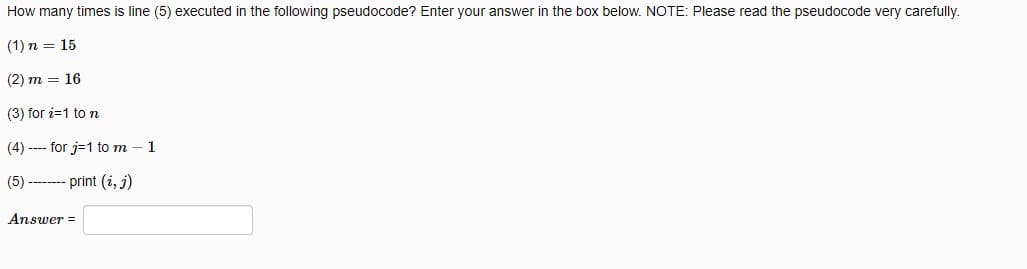 How many times is line (5) executed in the following pseudocode? Enter your answer in the box below. NOTE: Please read the pseudocode very carefully.
(1) n = 15
(2) m = 16
(3) for i=1 to n
(4) ---- for j=1 to m - 1
(5) -------- print (i, j)
Answer=